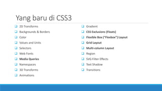 Yang baru di CSS3
 2D Transforms
 Backgrounds & Borders
 Color
 Values and Units
 Selectors
 Web Fonts
 Media Queries
 Namespaces
 3D Transforms
 Animations
 Gradient
 CSS Exclusions (Floats)
 Flexible Box (“Flexbox”) Layout
 Grid Layout
 Multi-column Layout
 Region
 SVG Filter Effects
 Text Shadow
 Transitions
 