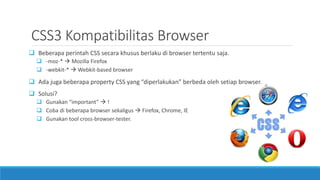 CSS3 Kompatibilitas Browser
 Beberapa perintah CSS secara khusus berlaku di browser tertentu saja.
 -moz-*  Mozilla Firefox
 -webkit-*  Webkit-based browser
 Ada juga beberapa property CSS yang “diperlakukan” berbeda oleh setiap browser.
 Solusi?
 Gunakan “important”  !
 Coba di beberapa browser sekaligus  Firefox, Chrome, IE
 Gunakan tool cross-browser-tester.
 