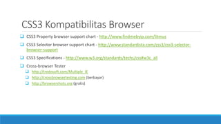 CSS3 Kompatibilitas Browser
 CSS3 Property browser support chart - http://www.findmebyip.com/litmus
 CSS3 Selector browser support chart - http://www.standardista.com/css3/css3-selector-
browser-support
 CSS3 Specifications - http://www.w3.org/standards/techs/css#w3c_all
 Cross-browser Tester
 http://tredosoft.com/Multiple_IE
 http://crossbrowsertesting.com (berbayar)
 http://browsershots.org (gratis)
 