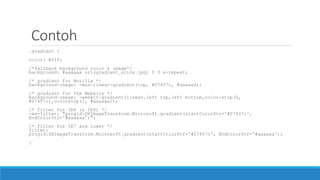 Contoh
.gradient {
color: #fff;
/*fallback background color & image*/
background: #aaaaaa url(gradient_slice.jpg) 0 0 x-repeat;
/* gradient for Mozilla */
background-image: -moz-linear-gradient(top, #07407c, #aaaaaa);
/* gradient for the Webkits */
background-image: -webkit-gradient(linear,left top,left bottom,color-stop(0,
#07407c),colorstop(1, #aaaaaa));
/* filter for IE8 (& IE9) */
-ms-filter: "progid:DXImageTransform.Microsoft.gradient(startColorStr='#07407c',
EndColorStr='#aaaaaa')";
/* filter for IE7 and lower */
filter:
progid:DXImageTransform.Microsoft.gradient(startColorStr='#07407c', EndColorStr='#aaaaaa');
}
 