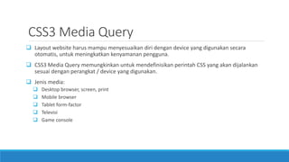 CSS3 Media Query
 Layout website harus mampu menyesuaikan diri dengan device yang digunakan secara
otomatis, untuk meningkatkan kenyamanan pengguna.
 CSS3 Media Query memungkinkan untuk mendefinisikan perintah CSS yang akan dijalankan
sesuai dengan perangkat / device yang digunakan.
 Jenis media:
 Desktop browser, screen, print
 Mobile browser
 Tablet form-factor
 Televisi
 Game console
 