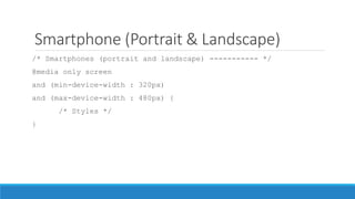 Smartphone (Portrait & Landscape)
/* Smartphones (portrait and landscape) ----------- */
@media only screen
and (min-device-width : 320px)
and (max-device-width : 480px) {
/* Styles */
}
 