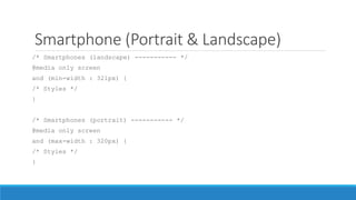 Smartphone (Portrait & Landscape)
/* Smartphones (landscape) ----------- */
@media only screen
and (min-width : 321px) {
/* Styles */
}
/* Smartphones (portrait) ----------- */
@media only screen
and (max-width : 320px) {
/* Styles */
}
 