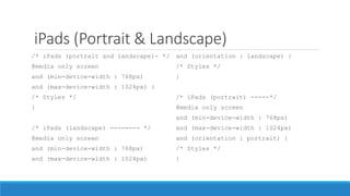 iPads (Portrait & Landscape)
/* iPads (portrait and landscape)- */
@media only screen
and (min-device-width : 768px)
and (max-device-width : 1024px) {
/* Styles */
}
/* iPads (landscape) -------- */
@media only screen
and (min-device-width : 768px)
and (max-device-width : 1024px)
and (orientation : landscape) {
/* Styles */
}
/* iPads (portrait) -----*/
@media only screen
and (min-device-width : 768px)
and (max-device-width : 1024px)
and (orientation : portrait) {
/* Styles */
}
 