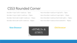CSS3 Rounded Corner
border-top-left-radius: 5px;
border-top-right-radius: 10px;
border-bottom-right-radius: 15px;
border-bottom-left-radius: 40px;
-moz-border-radius-topleft: 5px;
-moz-border-radius-topright: 10px;
-moz-border-radius-bottomright: 15px;
-moz-border-radius-bottomleft: 40px;
New Browser Old Browser
 