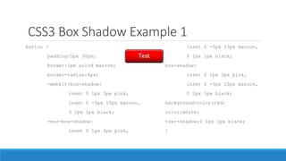 CSS3 Box Shadow Example 1
button {
padding:5px 30px;
border:1px solid maroon;
border-radius:4px;
-webkit-box-shadow:
inset 0 1px 3px pink,
inset 0 -5px 15px maroon,
0 2px 1px black;
-moz-box-shadow:
inset 0 1px 3px pink,
inset 0 -5px 15px maroon,
0 2px 1px black;
box-shadow:
inset 0 1px 3px pink,
inset 0 -5px 15px maroon,
0 2px 1px black;
background-color:red;
color:white;
text-shadow:0 1px 1px black;
}
 