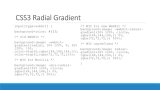 CSS3 Radial Gradient
input[type=submit] {
background-color: #333;
/* Old WebKit */
background-image: -webkit-
gradient(radial, 30% 120%, 0, 30%
120%, 100,
color-stop(0,rgba(144,144,144,1)),
color-stop(1,rgba(72,72,72,1)));
/* W3C for Mozilla */
background-image: -moz-radial-
gradient(30% 120%, circle,
rgba(144,144,144,1) 0%,
rgba(72,72,72,1) 50%);
/* W3C for new WebKit */
background-image: -webkit-radial-
gradient(30% 120%, circle,
rgba(144,144,144,1) 0%,
rgba(72,72,72,1) 50%);
/* W3C unprefixed */
background-image: radial-
gradient(30% 120%, circle,
rgba(144,144,144,1) 0%,
rgba(72,72,72,1) 50%);
}
 