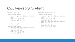 CSS3 Repeating Gradient
.repeat_linear_1 {
background-image:
-webkit-repeating-linear-gradient
(left,
rgba(0,0,0,0.5) 10%,
rgba(0,0,0,0.1) 30%);
}
.repeat_radial_2 {
background-image:
-webkit-repeating-radial-gradient
(top left, circle,
rgba(0,0,0,0.9),
rgba(0,0,0,0.1) 10%,
rgba(0,0,0,0.5) 20%);
}
.multiple_gradients_3 {
background-image:
-webkit-repeating-linear-gradient
(left,
rgba(0,0,0,0.5) 10%,
rgba(0,0,0,0.1) 30%),
-webkit-repeating-radial-gradient
(top left, circle,
rgba(0,0,0,0.9),
rgba(0,0,0,0.1) 10%,
rgba(0,0,0,0.5) 20%);
}
 