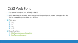 CSS3 Web Font
 Tidak semua font tersedia di komputer klien.
 CSS3 memungkinkan untuk meng-embed font yang diinginkan di web, sehingga tidak lagi
bergantung pada ketersediaan font di klien
 Tipe font:
 .eot
 .ttf
 .svg
 .woff
 Download font:
 http://www.fontsquirrel.com/fonts
 http://www.exljbris.com/
 