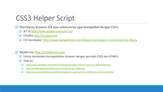 CSS3 Helper Script
 Membantu browser IE8 atau sebelumnya agar kompatibel dengan CSS3.
 IE7-JS http://code.google.com/p/ie7-js/
 CSS3Pie http://css3pie.com
 CSS Sandpaper http://www.useragentman.com/blog/csssandpaper-a-css3-javascript-library
 Modernizr http://modernizr.com
 Untuk mendeteksi kompatibilitas browser dengan perintah CSS3 dan HTML5
 How to:
 http://www.alistapart.com/articles/takingadvantage-of-html5-and-css3-withmodernizr/
 http://webdesignernotebook.com/css/how-to-use-modernizr
 http://www.ericlightbody.com/2010/modernizr-your-tool-for-html5-and-css3-functionality
 