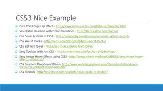 CSS3 Nice Example
 Pure CSS3 Page Flip Effect - http://www.romancortes.com/ficheros/page-flip.html
 Selectable Headline with Color Transitions - http://trentwalton.com/bgclip/
 Our Solar Systems in CSS3 - http://neography.com/journal/our-solar-system-in-css3/
 CSS World Clocks - http://lensco.be/2010/04/04/css-world-clocks/
 CSS 3D Text Tower - http://css-tricks.com/3d-text-tower/
 Sexy Tooltips with Just CSS - http://sixrevisions.com/css/css-only-tooltips/
 Sexy Image Hover Effects using CSS3 - http://www.nikesh.me/blog/2010/05/sexy-image-hover-
effects-using-css3/
 CSS Gradient Dropdown Menu - http://www.webdesignerwall.com/demo/css3-dropdown-
menu/css-gradient-dropdown.html
 CSS Flexbox - http://css-tricks.com/snippets/css/a-guide-to-flexbox/
 