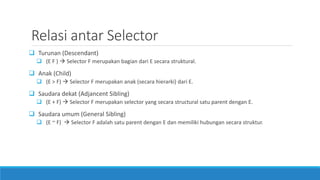 Relasi antar Selector
 Turunan (Descendant)
 (E F )  Selector F merupakan bagian dari E secara struktural.
 Anak (Child)
 (E > F)  Selector F merupakan anak (secara hierarki) dari E.
 Saudara dekat (Adjancent Sibling)
 (E + F)  Selector F merupakan selector yang secara structural satu parent dengan E.
 Saudara umum (General Sibling)
 (E ~ F)  Selector F adalah satu parent dengan E dan memiliki hubungan secara struktur.
 