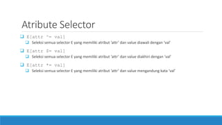 Atribute Selector
 E[attr ^= val]
 Seleksi semua selector E yang memiliki atribut ‘attr’ dan value diawali dengan ‘val’
 E[attr $= val]
 Seleksi semua selector E yang memiliki atribut ‘attr’ dan value diakhiri dengan ‘val’
 E[attr *= val]
 Seleksi semua selector E yang memiliki atribut ‘attr’ dan value mengandung kata ‘val’
 