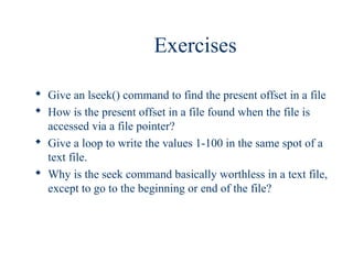 Exercises

 Give an lseek() command to find the present offset in a file
 How is the present offset in a file found when the file is
  accessed via a file pointer?
 Give a loop to write the values 1-100 in the same spot of a
  text file.
 Why is the seek command basically worthless in a text file,
  except to go to the beginning or end of the file?
 