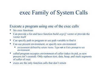 exec Family of System Calls

Execute a program using one of the exec calls
 Six exec functions
 Can provide a list and have function build argv[] vector or provide the
  vector itself
 Can specify path to program or use path variable to find it
 Can use present environment, or specify new environment
       environment defined by setenv items. Type set at Unix prompt to see
        environment
 called program occupies environment of caller (takes its pid, as new
  process isn’t created). Only replaces text, data, heap, and stack segments
  of caller of exec
 execs are the only function calls that don’t return
 