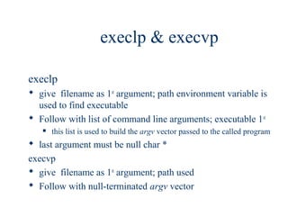 execlp & execvp

execlp
 give filename as 1st argument; path environment variable is
  used to find executable
 Follow with list of command line arguments; executable 1st
      this list is used to build the argv vector passed to the called program
 last argument must be null char *
execvp
 give filename as 1st argument; path used
 Follow with null-terminated argv vector
 