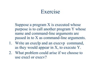 Exercise

   Suppose a program X is executed whose
   purpose is to call another program Y whose
   name and command-line arguments are
   passed in to X as command-line arguments.
1. Write an execlp and an execvp command,
   as they would appear in X, to execute Y.
2. What problem could arise if we choose to
   use execl or execv?
 