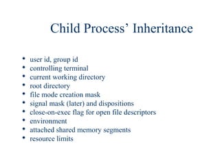 Child Process’ Inheritance

   user id, group id
   controlling terminal
   current working directory
   root directory
   file mode creation mask
   signal mask (later) and dispositions
   close-on-exec flag for open file descriptors
   environment
   attached shared memory segments
   resource limits
 