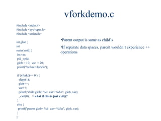 vforkdemo.c
#include <stdio.h>
#include <sys/types.h>
#include <unistd.h>
                                  •Parent output is same as child’s
int glob ;
int                               •If separate data spaces, parent wouldn’t experience ++
main(void){
                                  operations
 int var;
 pid_t pid;
 glob = 10; var = 20;
 printf("before vforkn");

 if (vfork()== 0 ) {
   sleep(1);
   glob++;
   var++;
   printf("child glob= %d var= %dn", glob, var);
   _exit(0); // what if this is just exit()?
 }
 else {
  printf("parent glob= %d var= %dn", glob, var);
 }
}
 