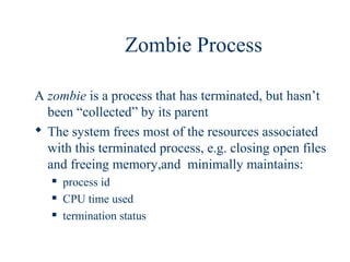 Zombie Process

A zombie is a process that has terminated, but hasn’t
  been “collected” by its parent
 The system frees most of the resources associated
  with this terminated process, e.g. closing open files
  and freeing memory,and minimally maintains:
      process id
      CPU time used
      termination status
 