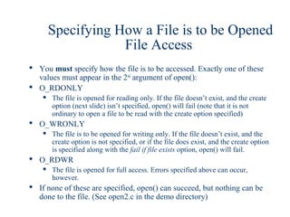 Specifying How a File is to be Opened
                    File Access
 You must specify how the file is to be accessed. Exactly one of these
  values must appear in the 2nd argument of open():
 O_RDONLY
       The file is opened for reading only. If the file doesn’t exist, and the create
        option (next slide) isn’t specified, open() will fail (note that it is not
        ordinary to open a file to be read with the create option specified)
 O_WRONLY
       The file is to be opened for writing only. If the file doesn’t exist, and the
        create option is not specified, or if the file does exist, and the create option
        is specified along with the fail if file exists option, open() will fail.
 O_RDWR
       The file is opened for full access. Errors specified above can occur,
        however.
 If none of these are specified, open() can succeed, but nothing can be
  done to the file. (See open2.c in the demo directory)
 