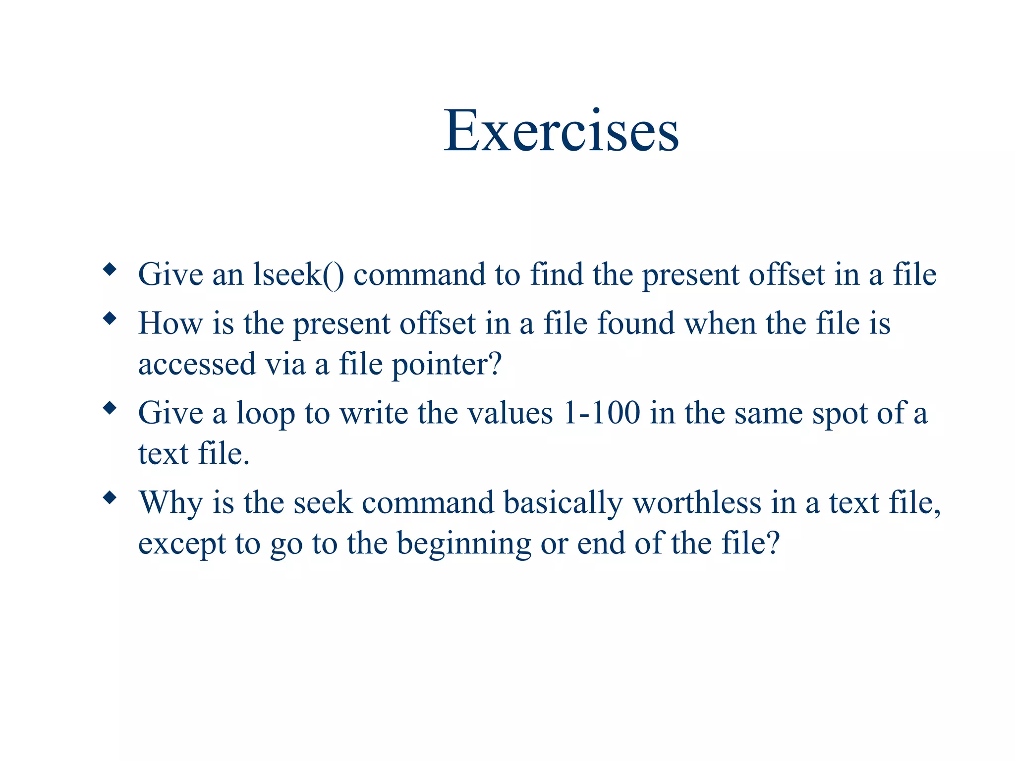 Exercises

 Give an lseek() command to find the present offset in a file
 How is the present offset in a file found when the file is
  accessed via a file pointer?
 Give a loop to write the values 1-100 in the same spot of a
  text file.
 Why is the seek command basically worthless in a text file,
  except to go to the beginning or end of the file?
 