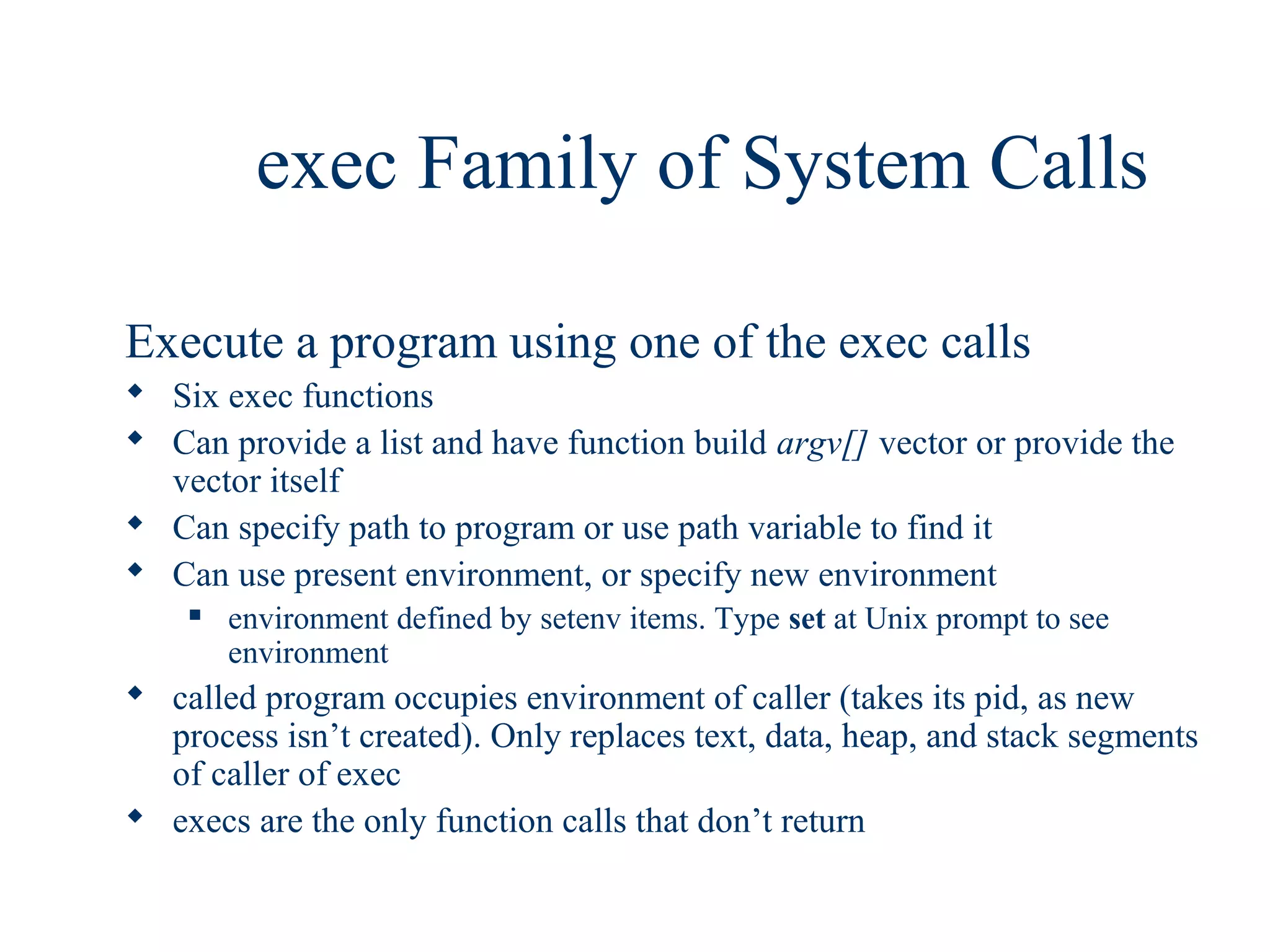 exec Family of System Calls

Execute a program using one of the exec calls
 Six exec functions
 Can provide a list and have function build argv[] vector or provide the
  vector itself
 Can specify path to program or use path variable to find it
 Can use present environment, or specify new environment
       environment defined by setenv items. Type set at Unix prompt to see
        environment
 called program occupies environment of caller (takes its pid, as new
  process isn’t created). Only replaces text, data, heap, and stack segments
  of caller of exec
 execs are the only function calls that don’t return
 