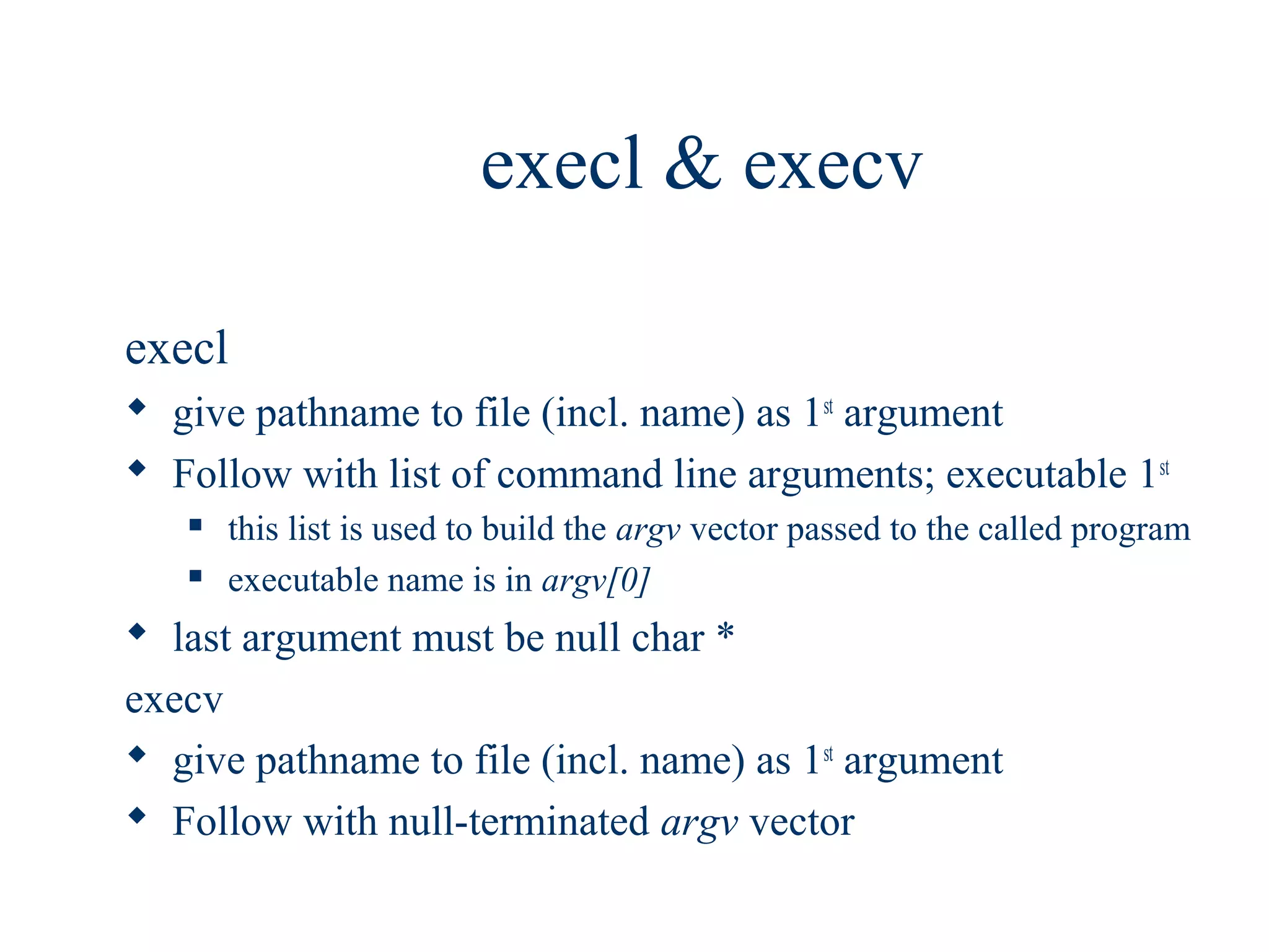 execl & execv

execl
 give pathname to file (incl. name) as 1st argument
 Follow with list of command line arguments; executable 1st
      this list is used to build the argv vector passed to the called program
      executable name is in argv[0]
 last argument must be null char *
execv
 give pathname to file (incl. name) as 1st argument
 Follow with null-terminated argv vector
 