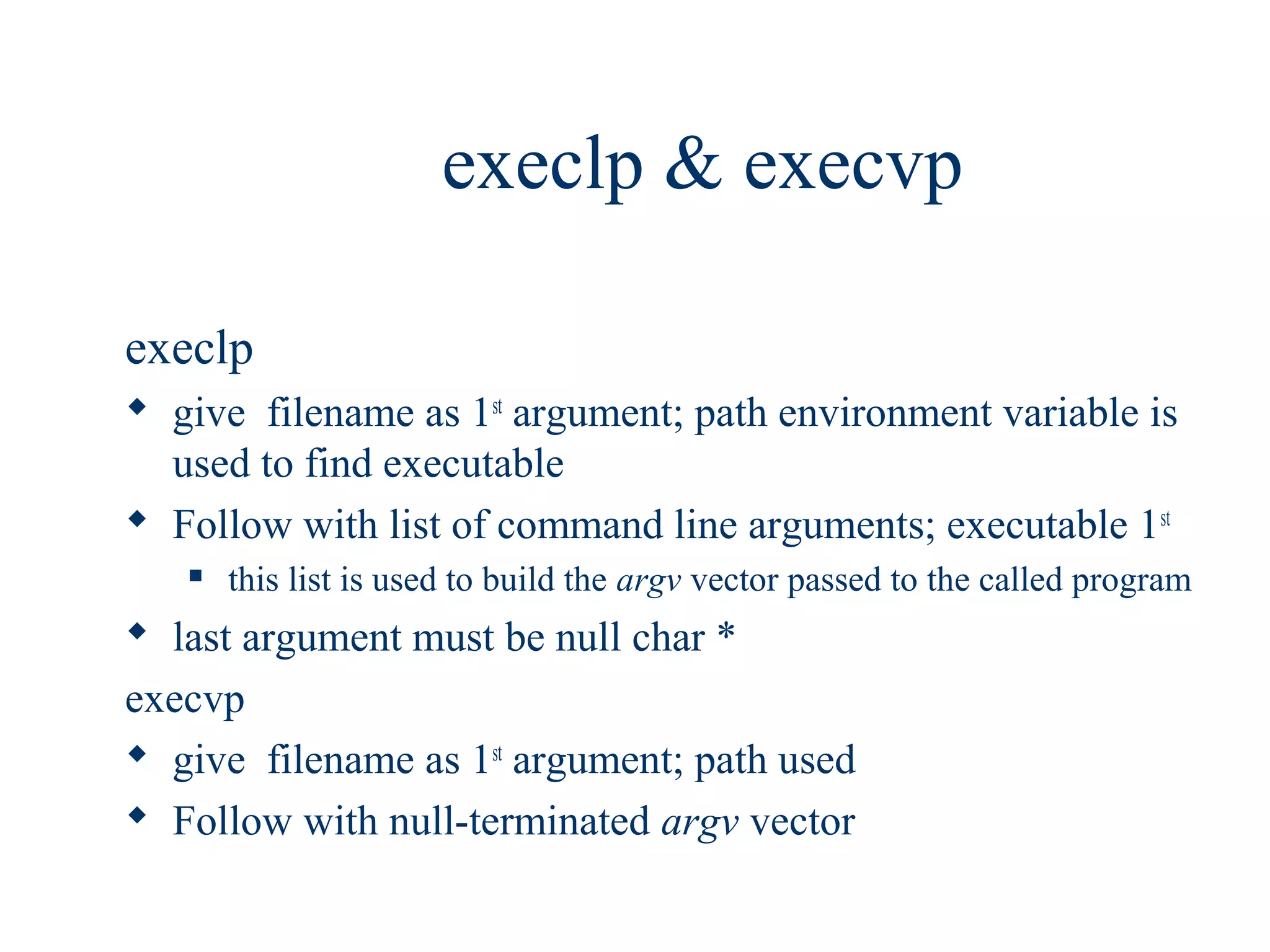 execlp & execvp

execlp
 give filename as 1st argument; path environment variable is
  used to find executable
 Follow with list of command line arguments; executable 1st
      this list is used to build the argv vector passed to the called program
 last argument must be null char *
execvp
 give filename as 1st argument; path used
 Follow with null-terminated argv vector
 