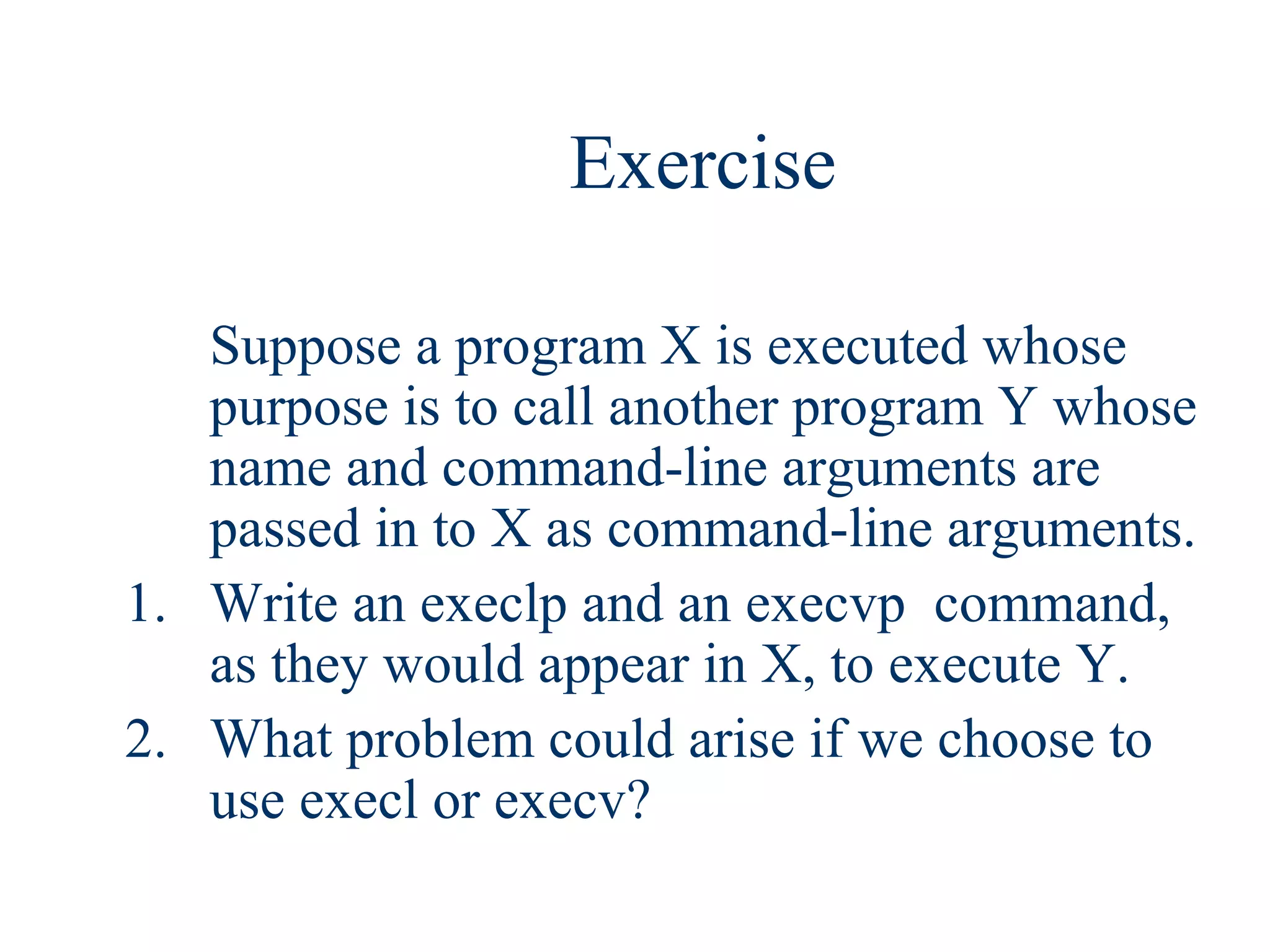 Exercise

   Suppose a program X is executed whose
   purpose is to call another program Y whose
   name and command-line arguments are
   passed in to X as command-line arguments.
1. Write an execlp and an execvp command,
   as they would appear in X, to execute Y.
2. What problem could arise if we choose to
   use execl or execv?
 