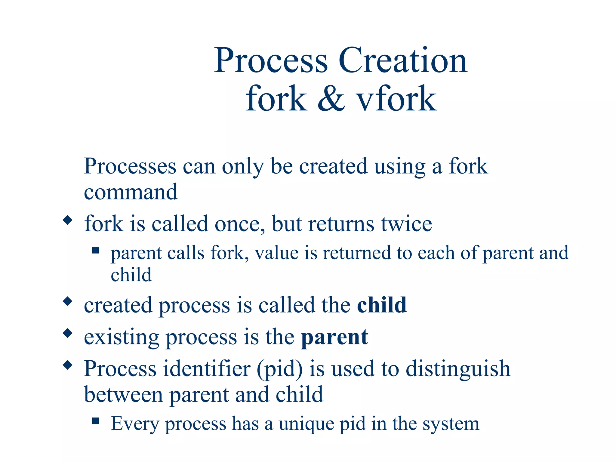 Process Creation
                      fork & vfork
  Processes can only be created using a fork
  command
 fork is called once, but returns twice
      parent calls fork, value is returned to each of parent and
       child
 created process is called the child
 existing process is the parent
 Process identifier (pid) is used to distinguish
  between parent and child
      Every process has a unique pid in the system
 