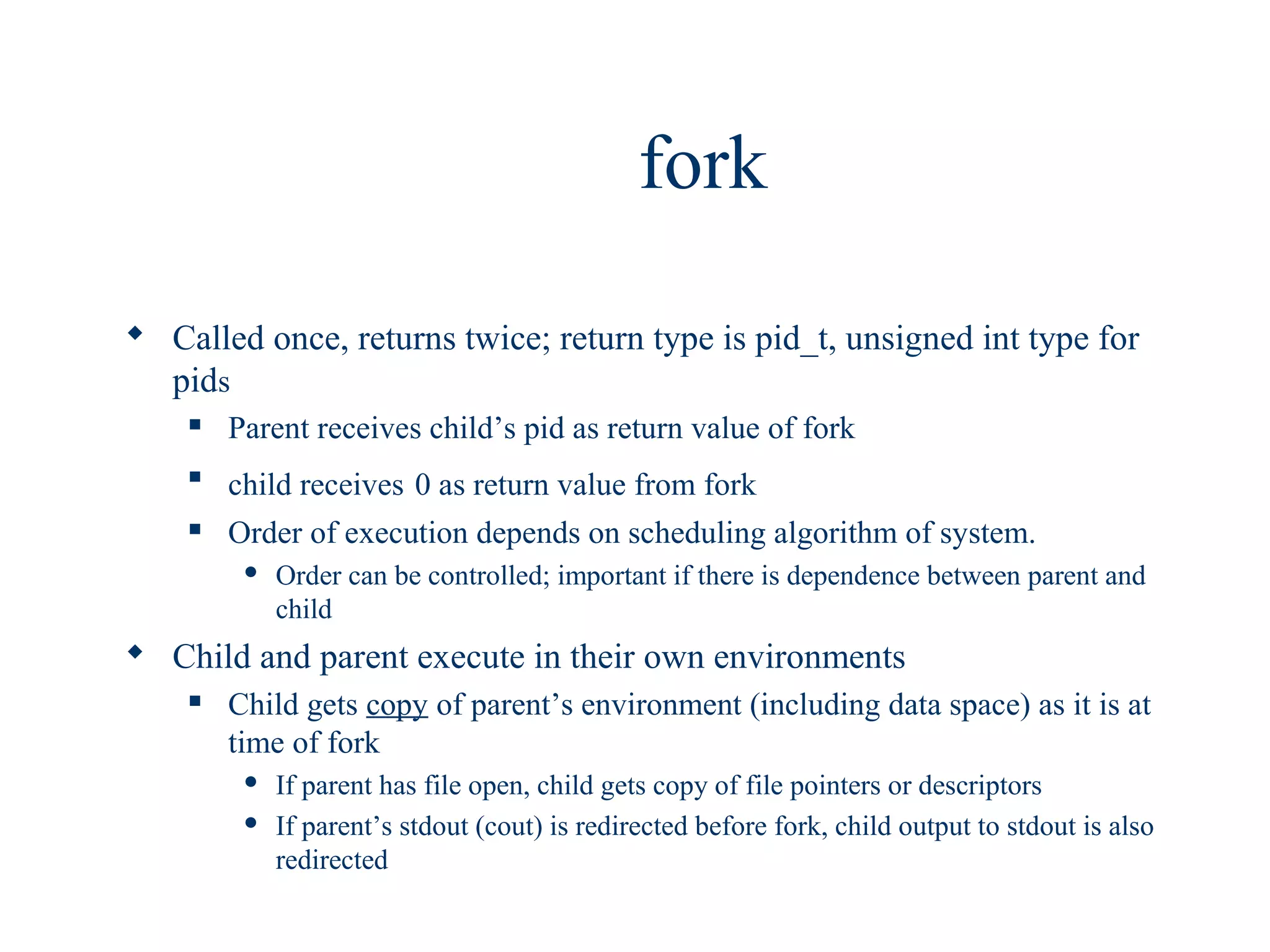 fork

 Called once, returns twice; return type is pid_t, unsigned int type for
  pids
       Parent receives child’s pid as return value of fork
    
        child receives 0 as return value from fork
       Order of execution depends on scheduling algorithm of system.
            Order can be controlled; important if there is dependence between parent and
             child
 Child and parent execute in their own environments
       Child gets copy of parent’s environment (including data space) as it is at
        time of fork
            If parent has file open, child gets copy of file pointers or descriptors
            If parent’s stdout (cout) is redirected before fork, child output to stdout is also
             redirected
 