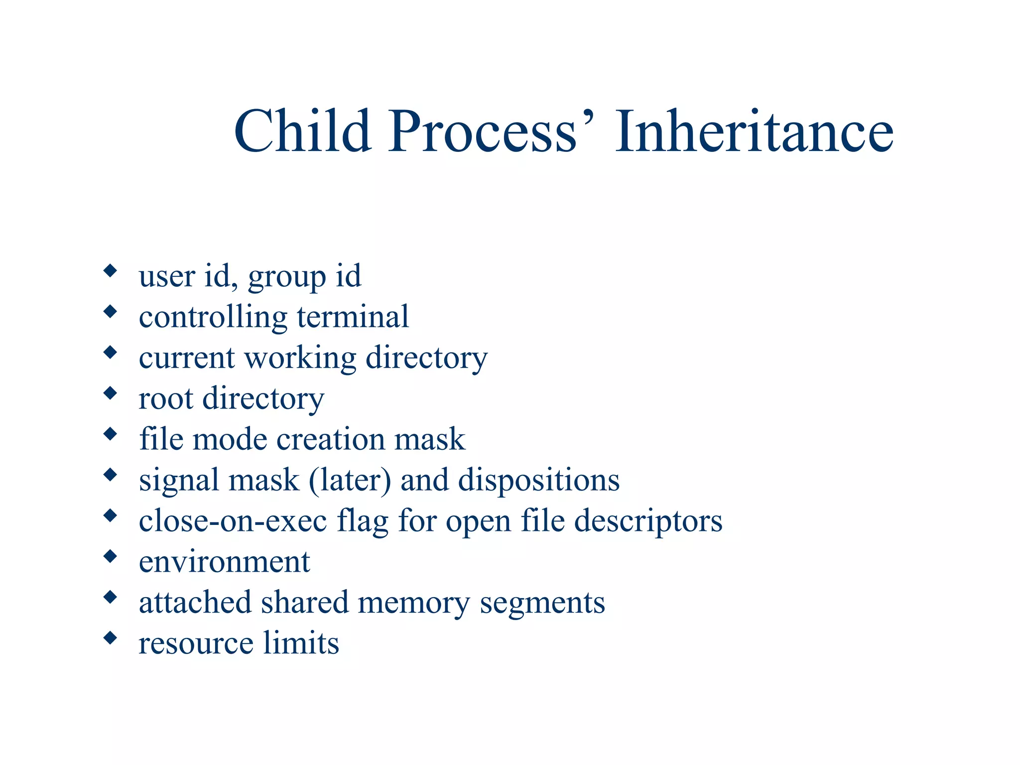 Child Process’ Inheritance

   user id, group id
   controlling terminal
   current working directory
   root directory
   file mode creation mask
   signal mask (later) and dispositions
   close-on-exec flag for open file descriptors
   environment
   attached shared memory segments
   resource limits
 