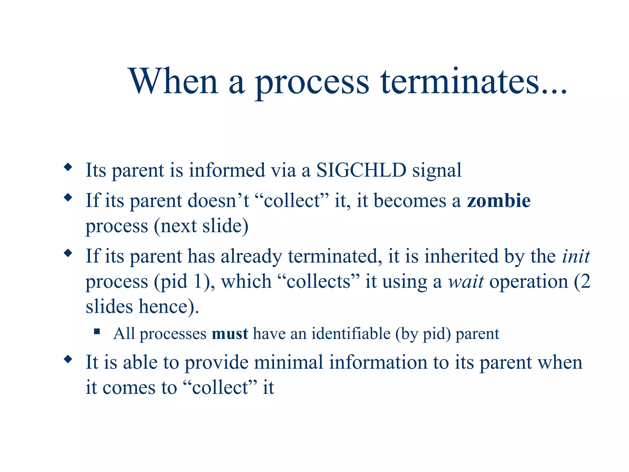 When a process terminates...

 Its parent is informed via a SIGCHLD signal
 If its parent doesn’t “collect” it, it becomes a zombie
  process (next slide)
 If its parent has already terminated, it is inherited by the init
  process (pid 1), which “collects” it using a wait operation (2
  slides hence).
      All processes must have an identifiable (by pid) parent
 It is able to provide minimal information to its parent when
  it comes to “collect” it
 