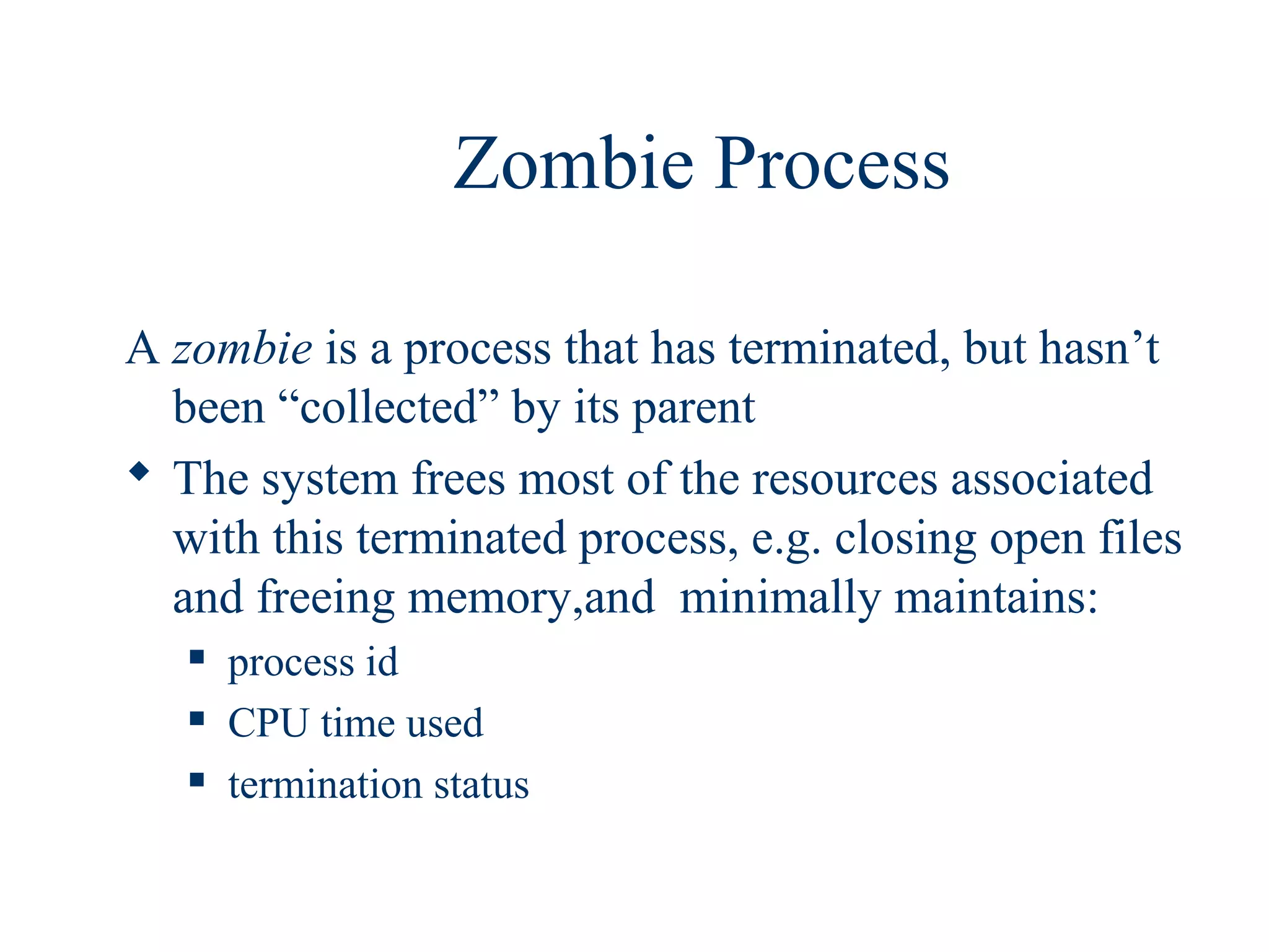 Zombie Process

A zombie is a process that has terminated, but hasn’t
  been “collected” by its parent
 The system frees most of the resources associated
  with this terminated process, e.g. closing open files
  and freeing memory,and minimally maintains:
      process id
      CPU time used
      termination status
 