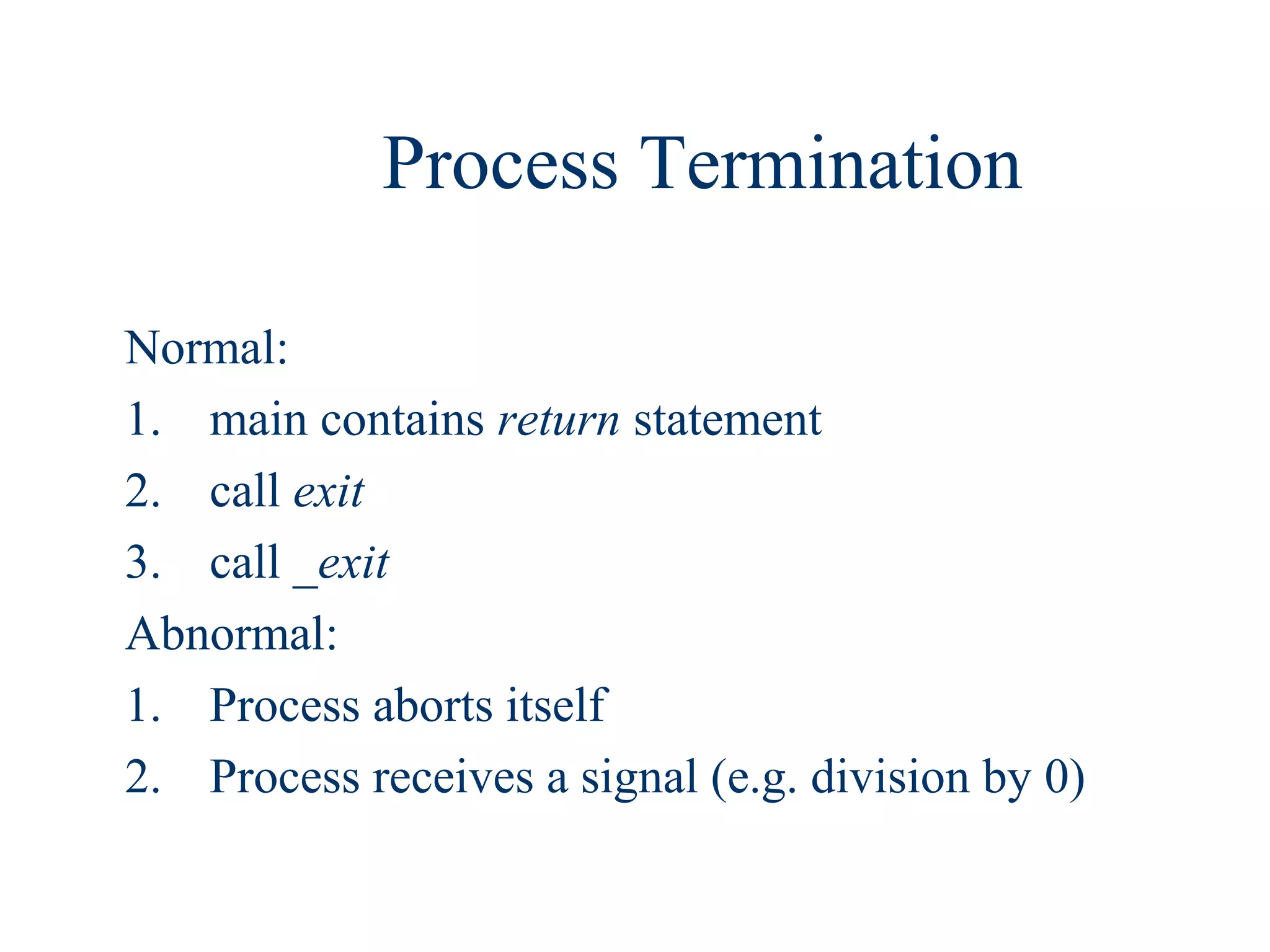 Process Termination

Normal:
1. main contains return statement
2. call exit
3. call _exit
Abnormal:
1. Process aborts itself
2. Process receives a signal (e.g. division by 0)
 