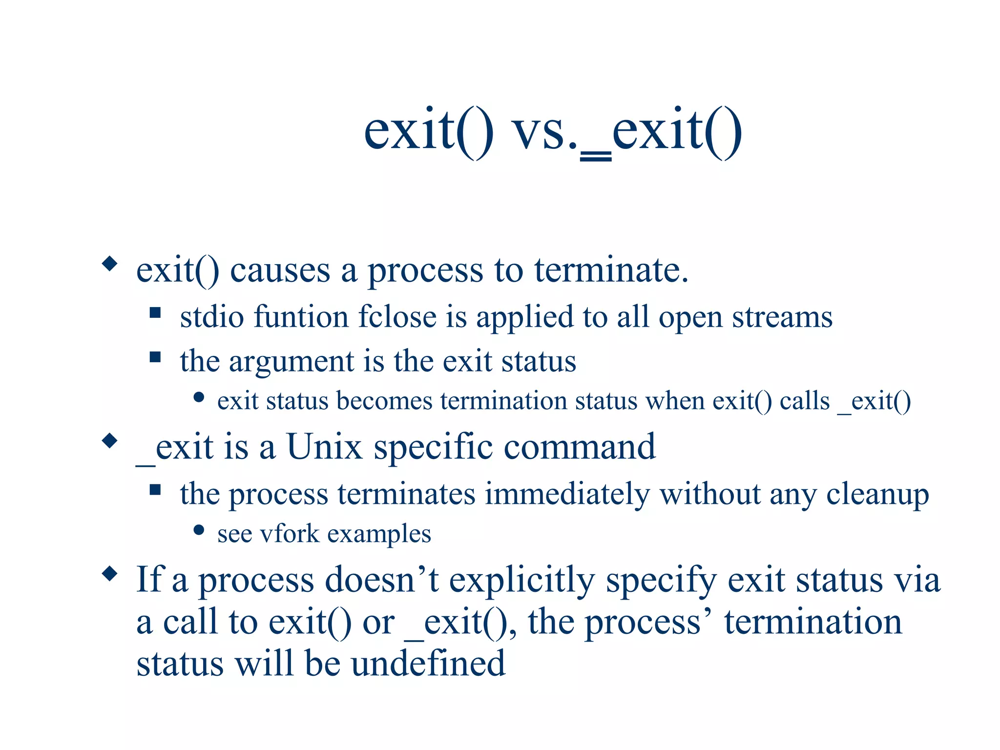 exit() vs._exit()

 exit() causes a process to terminate.
      stdio funtion fclose is applied to all open streams
      the argument is the exit status
          exit status becomes termination status when exit() calls _exit()
 _exit is a Unix specific command
      the process terminates immediately without any cleanup
          see vfork examples
 If a process doesn’t explicitly specify exit status via
  a call to exit() or _exit(), the process’ termination
  status will be undefined
 