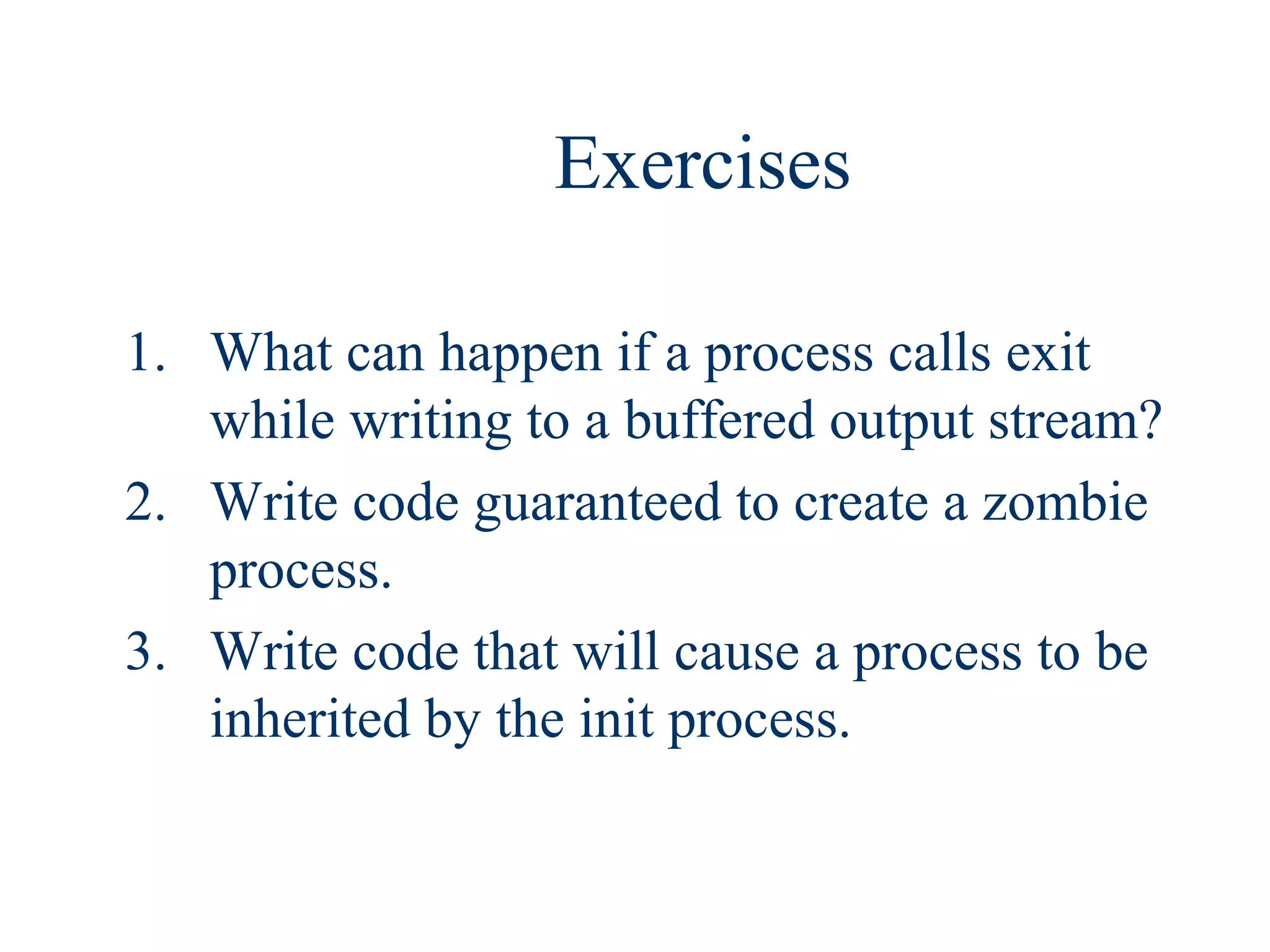 Exercises

1. What can happen if a process calls exit
   while writing to a buffered output stream?
2. Write code guaranteed to create a zombie
   process.
3. Write code that will cause a process to be
   inherited by the init process.
 