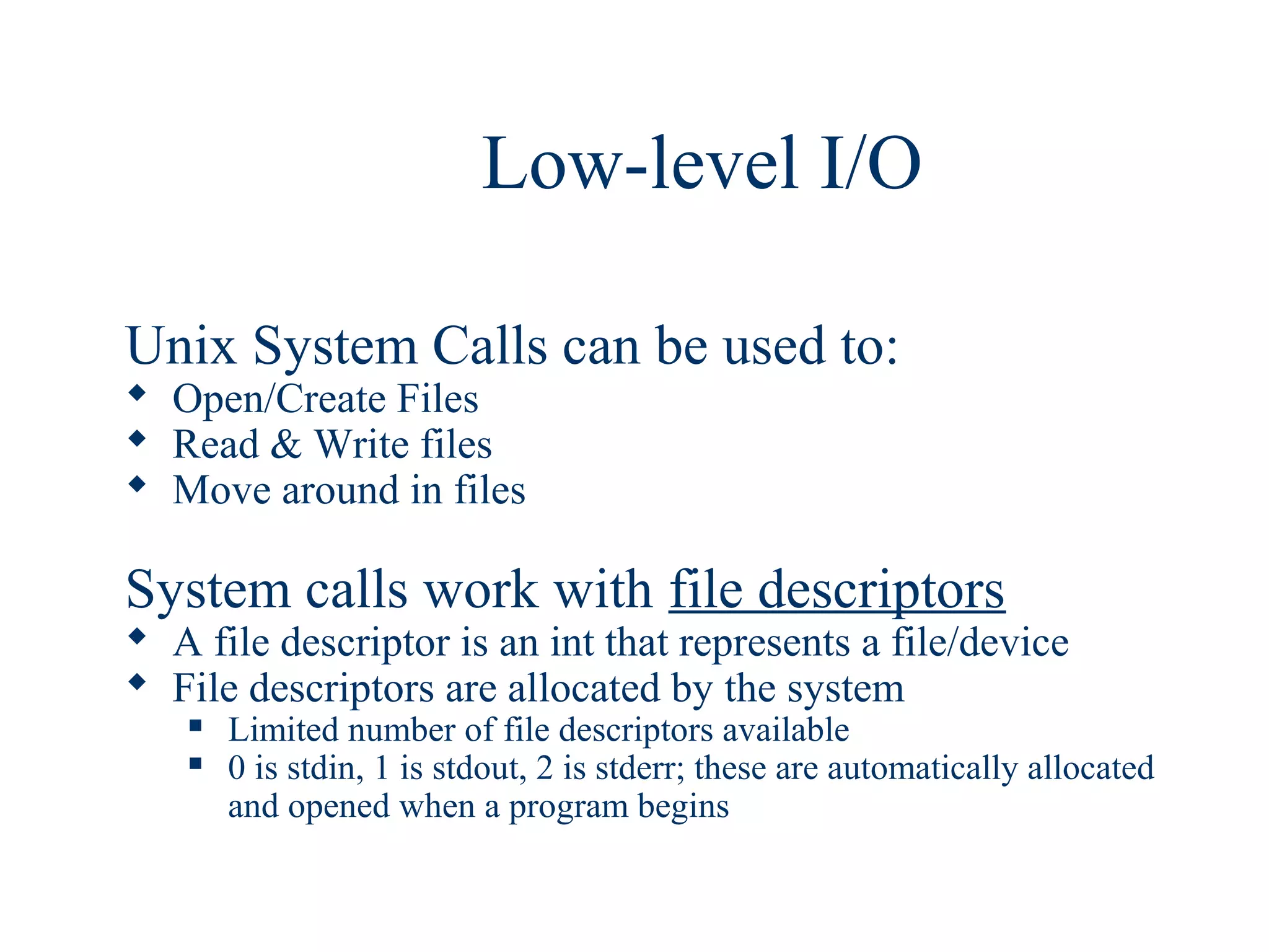 Low-level I/O

Unix System Calls can be used to:
 Open/Create Files
 Read & Write files
 Move around in files

System calls work with file descriptors
 A file descriptor is an int that represents a file/device
 File descriptors are allocated by the system
      Limited number of file descriptors available
      0 is stdin, 1 is stdout, 2 is stderr; these are automatically allocated
       and opened when a program begins
 