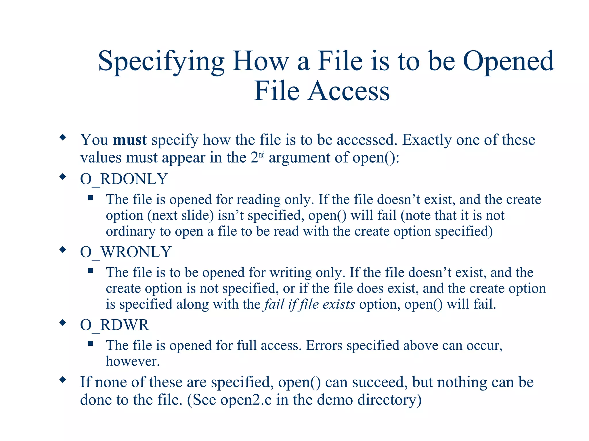 Specifying How a File is to be Opened
                    File Access
 You must specify how the file is to be accessed. Exactly one of these
  values must appear in the 2nd argument of open():
 O_RDONLY
       The file is opened for reading only. If the file doesn’t exist, and the create
        option (next slide) isn’t specified, open() will fail (note that it is not
        ordinary to open a file to be read with the create option specified)
 O_WRONLY
       The file is to be opened for writing only. If the file doesn’t exist, and the
        create option is not specified, or if the file does exist, and the create option
        is specified along with the fail if file exists option, open() will fail.
 O_RDWR
       The file is opened for full access. Errors specified above can occur,
        however.
 If none of these are specified, open() can succeed, but nothing can be
  done to the file. (See open2.c in the demo directory)
 