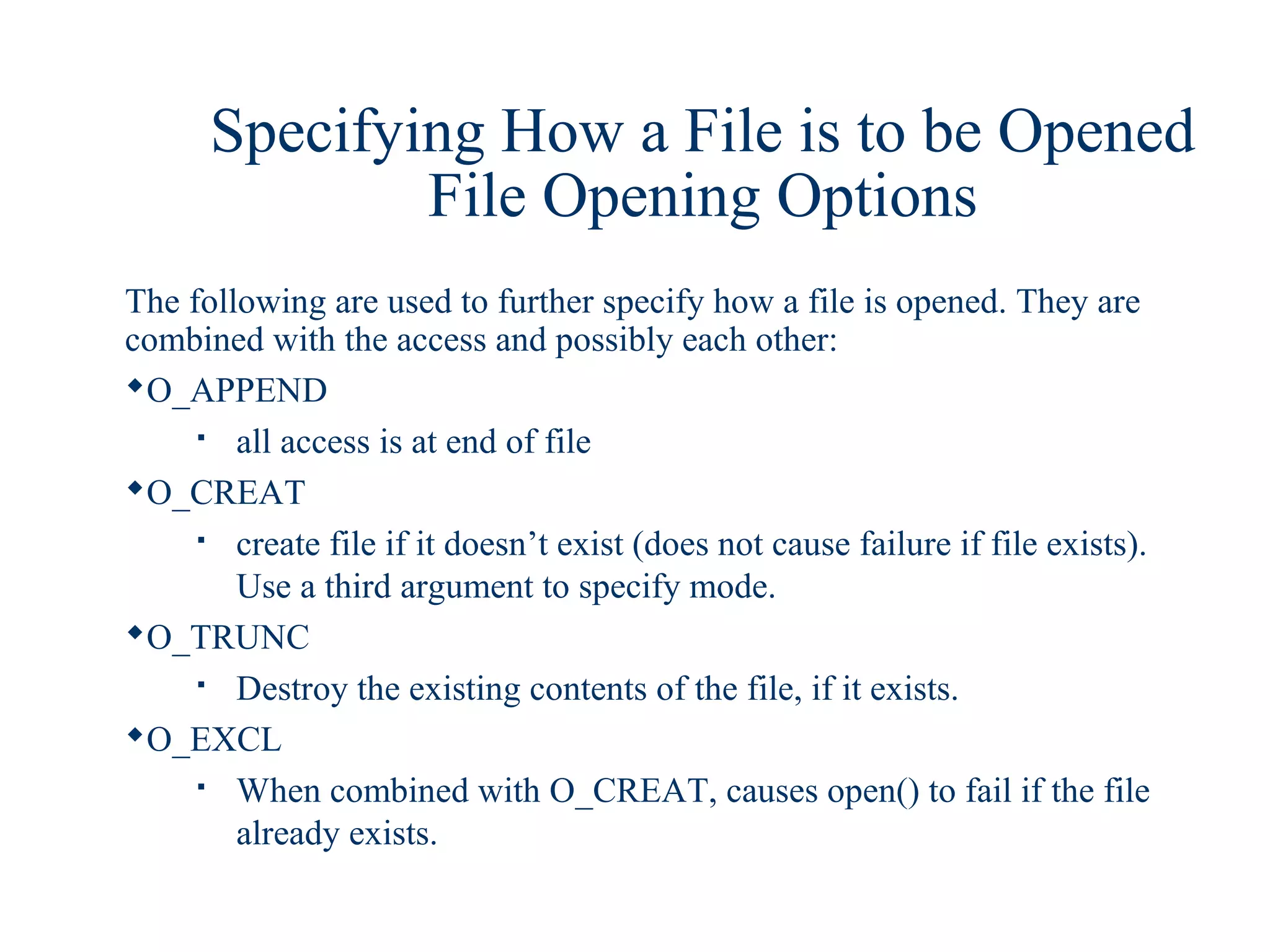 Specifying How a File is to be Opened
              File Opening Options
The following are used to further specify how a file is opened. They are
combined with the access and possibly each other:
O_APPEND
       all access is at end of file
O_CREAT
       create file if it doesn’t exist (does not cause failure if file exists).
        Use a third argument to specify mode.
O_TRUNC
       Destroy the existing contents of the file, if it exists.
O_EXCL
       When combined with O_CREAT, causes open() to fail if the file
        already exists.
 