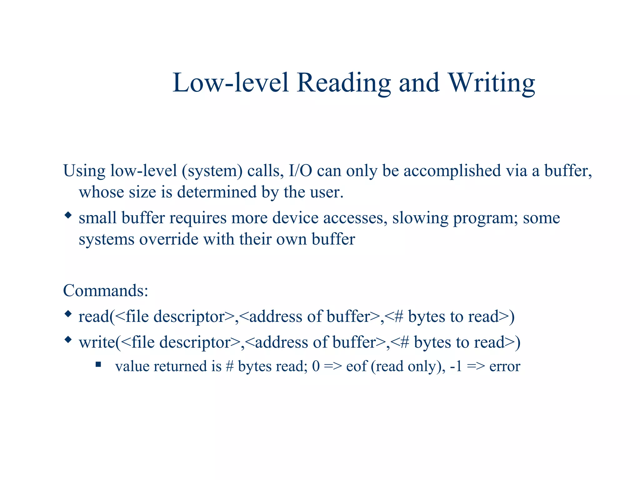 Low-level Reading and Writing

Using low-level (system) calls, I/O can only be accomplished via a buffer,
  whose size is determined by the user.
 small buffer requires more device accesses, slowing program; some
  systems override with their own buffer

Commands:
 read(<file descriptor>,<address of buffer>,<# bytes to read>)
 write(<file descriptor>,<address of buffer>,<# bytes to read>)
       value returned is # bytes read; 0 => eof (read only), -1 => error
 