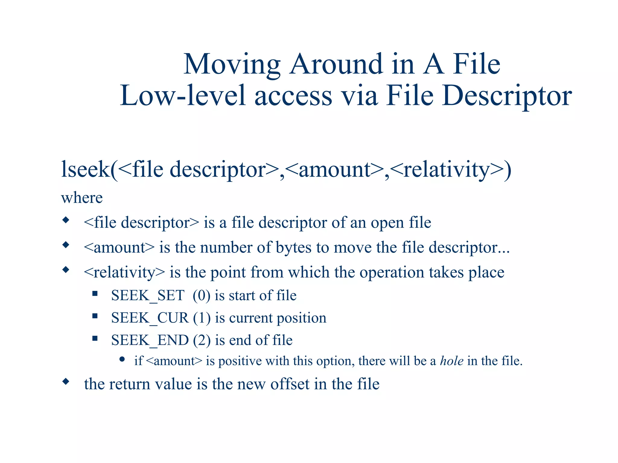 Moving Around in A File
         Low-level access via File Descriptor

lseek(<file descriptor>,<amount>,<relativity>)
where
 <file descriptor> is a file descriptor of an open file
 <amount> is the number of bytes to move the file descriptor...
 <relativity> is the point from which the operation takes place
       SEEK_SET (0) is start of file
       SEEK_CUR (1) is current position
       SEEK_END (2) is end of file
            if <amount> is positive with this option, there will be a hole in the file.
 the return value is the new offset in the file
 
