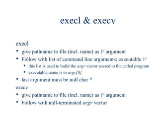 execl & execv

execl
 give pathname to file (incl. name) as 1st argument
 Follow with list of command line arguments; executable 1st
      this list is used to build the argv vector passed to the called program
      executable name is in argv[0]
 last argument must be null char *
execv
 give pathname to file (incl. name) as 1st argument
 Follow with null-terminated argv vector
 