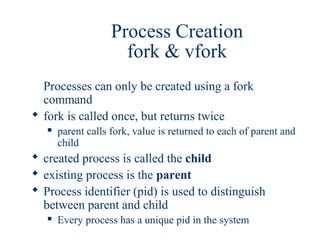 Process Creation
                      fork & vfork
  Processes can only be created using a fork
  command
 fork is called once, but returns twice
      parent calls fork, value is returned to each of parent and
       child
 created process is called the child
 existing process is the parent
 Process identifier (pid) is used to distinguish
  between parent and child
      Every process has a unique pid in the system
 