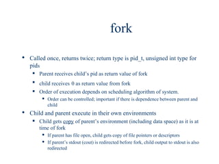 fork

 Called once, returns twice; return type is pid_t, unsigned int type for
  pids
       Parent receives child’s pid as return value of fork
    
        child receives 0 as return value from fork
       Order of execution depends on scheduling algorithm of system.
            Order can be controlled; important if there is dependence between parent and
             child
 Child and parent execute in their own environments
       Child gets copy of parent’s environment (including data space) as it is at
        time of fork
            If parent has file open, child gets copy of file pointers or descriptors
            If parent’s stdout (cout) is redirected before fork, child output to stdout is also
             redirected
 