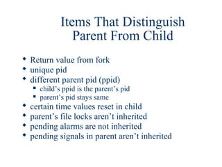 Items That Distinguish
                  Parent From Child
 Return value from fork
 unique pid
 different parent pid (ppid)
       child’s ppid is the parent’s pid
       parent’s pid stays same
   certain time values reset in child
   parent’s file locks aren’t inherited
   pending alarms are not inherited
   pending signals in parent aren’t inherited
 