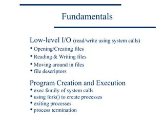 Fundamentals

Low-level I/O (read/write using system calls)
 Opening/Creating files
 Reading & Writing files
 Moving around in files
 file descriptors

Program Creation and Execution
 exec family of system calls
 using fork() to create processes
 exiting processes
 process termination
 