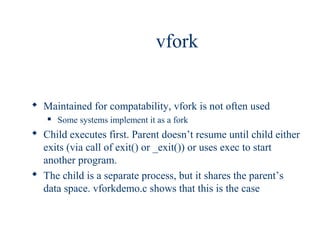 vfork


 Maintained for compatability, vfork is not often used
      Some systems implement it as a fork
 Child executes first. Parent doesn’t resume until child either
  exits (via call of exit() or _exit()) or uses exec to start
  another program.
 The child is a separate process, but it shares the parent’s
  data space. vforkdemo.c shows that this is the case
 
