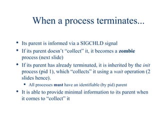When a process terminates...

 Its parent is informed via a SIGCHLD signal
 If its parent doesn’t “collect” it, it becomes a zombie
  process (next slide)
 If its parent has already terminated, it is inherited by the init
  process (pid 1), which “collects” it using a wait operation (2
  slides hence).
      All processes must have an identifiable (by pid) parent
 It is able to provide minimal information to its parent when
  it comes to “collect” it
 